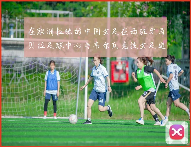 在欧洲拉练的中国女足在西班牙马贝拉足球中心与韦尔瓦竞技女足进行了一场热身赛