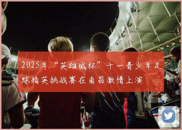 2025年“英雄城杯”十一青少年足球精英挑战赛在南昌激情上演