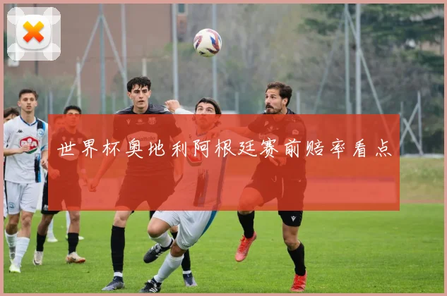 世界杯奥地利阿根廷赛前赔率看点