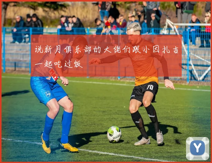 说新月俱乐部的大佬们跟小因扎吉一起吃过饭