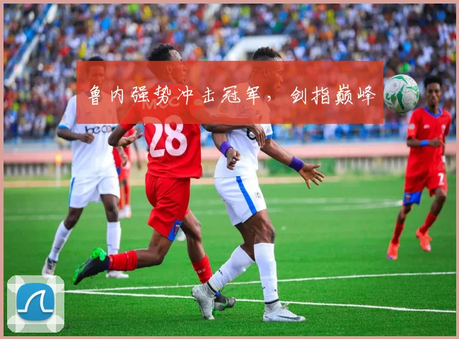 鲁内强势冲击冠军，剑指巅峰
