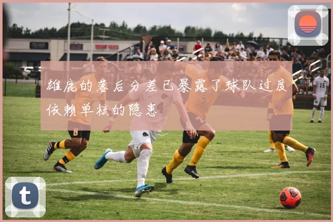 雄鹿的落后分差已暴露了球队过度依赖单核的隐患