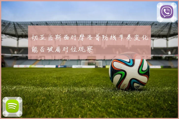 切亚当斯面对摩洛哥防线节奏变化能否破局对位观察