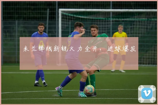 米兰锋线新锐火力全开，进球爆发