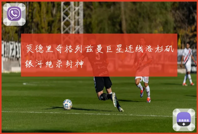 莫德里奇格列兹曼巨星连线洛杉矶银河绝杀封神