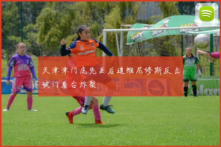 天津津门虎先丢后追维尼修斯反击破门看台炸裂
