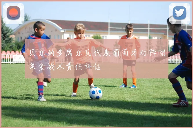 贝尔纳多席尔瓦代表葡萄牙对阵刚果金战术责任评估