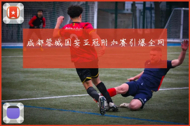 成都蓉城国安亚冠附加赛引爆全网