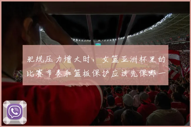 犯规压力增大时,女篮亚洲杯里的比赛节奏和篮板保护应该先保哪一个
