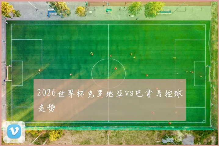 2026世界杯克罗地亚vs巴拿马控球走势