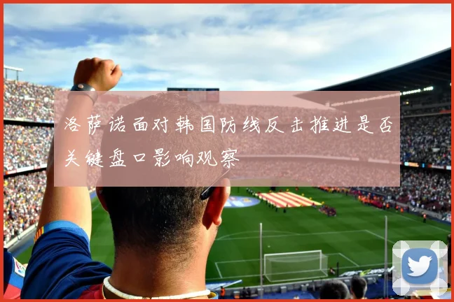 洛萨诺面对韩国防线反击推进是否关键盘口影响观察