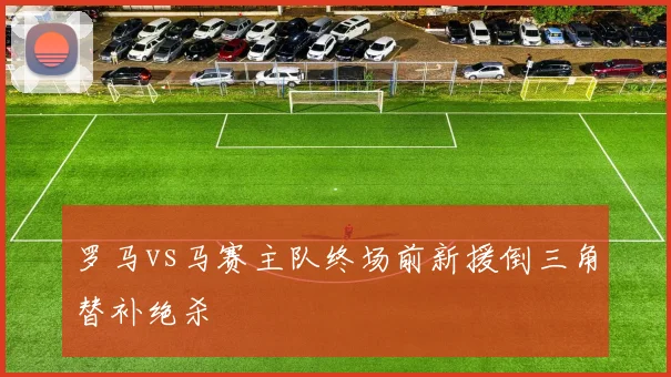 罗马vs马赛主队终场前新援倒三角替补绝杀