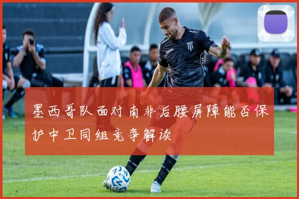 墨西哥队面对南非后腰屏障能否保护中卫同组竞争解读