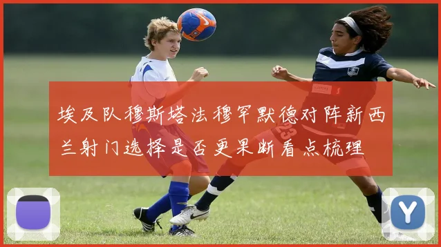 埃及队穆斯塔法穆罕默德对阵新西兰射门选择是否更果断看点梳理