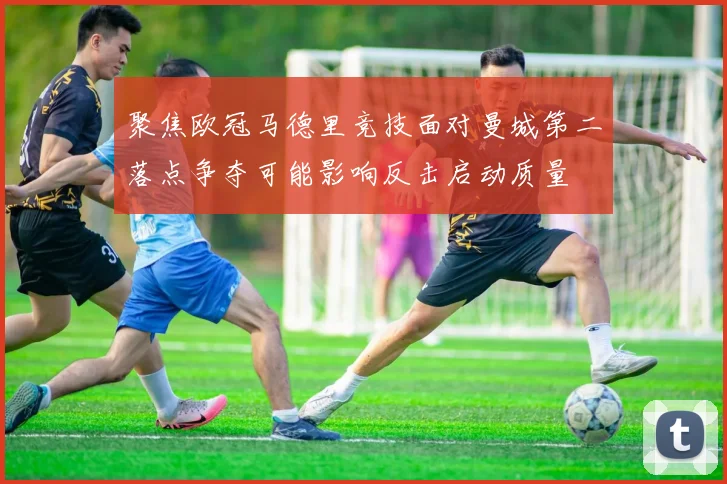 聚焦欧冠马德里竞技面对曼城第二落点争夺可能影响反击启动质量