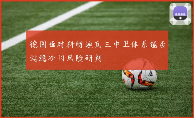 德国面对科特迪瓦三中卫体系能否站稳冷门风险研判