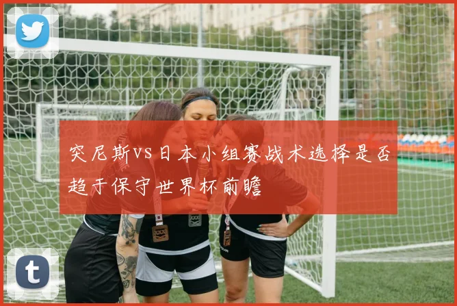 突尼斯vs日本小组赛战术选择是否趋于保守世界杯前瞻