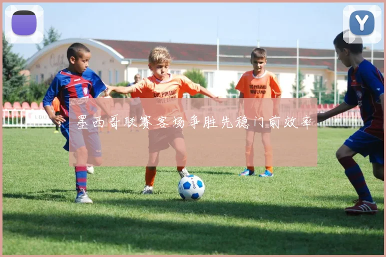 墨西哥联赛客场争胜先稳门前效率
