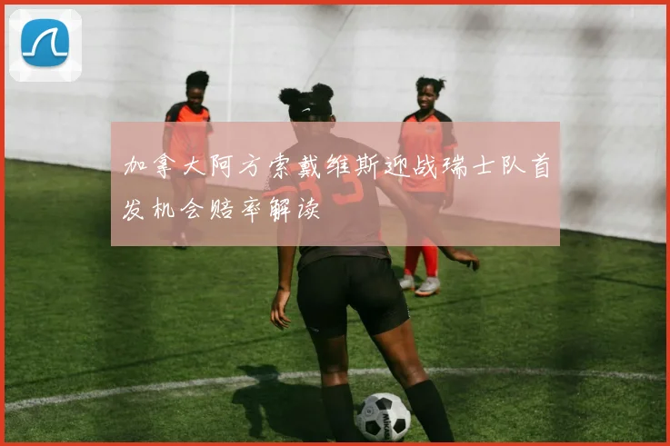 加拿大阿方索戴维斯迎战瑞士队首发机会赔率解读