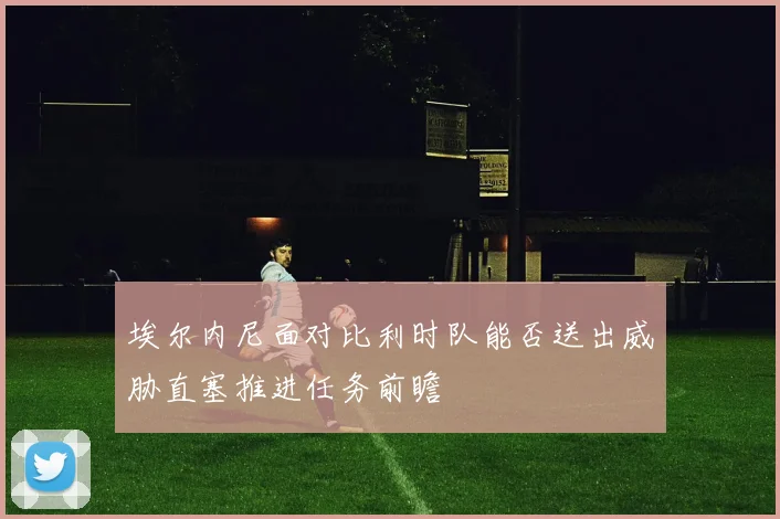 埃尔内尼面对比利时队能否送出威胁直塞推进任务前瞻