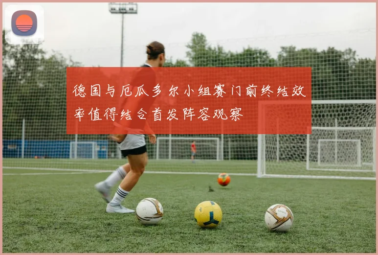 德国与厄瓜多尔小组赛门前终结效率值得结合首发阵容观察